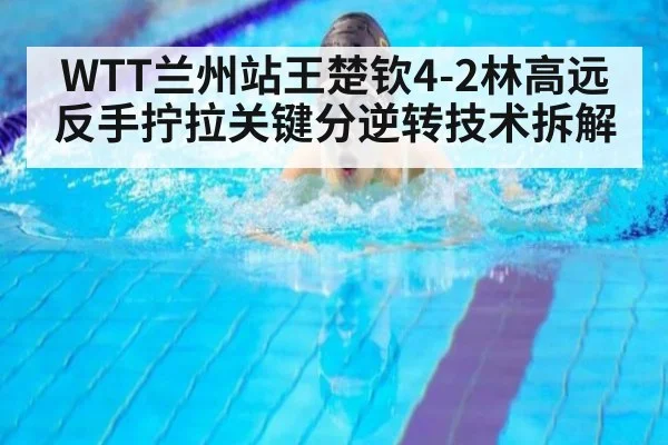 WTT兰州站王楚钦4-2林高远反手拧拉关键分逆转技术拆解