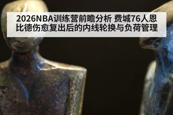 2026NBA训练营前瞻分析 费城76人恩比德伤愈复出后的内线轮换与负荷管理